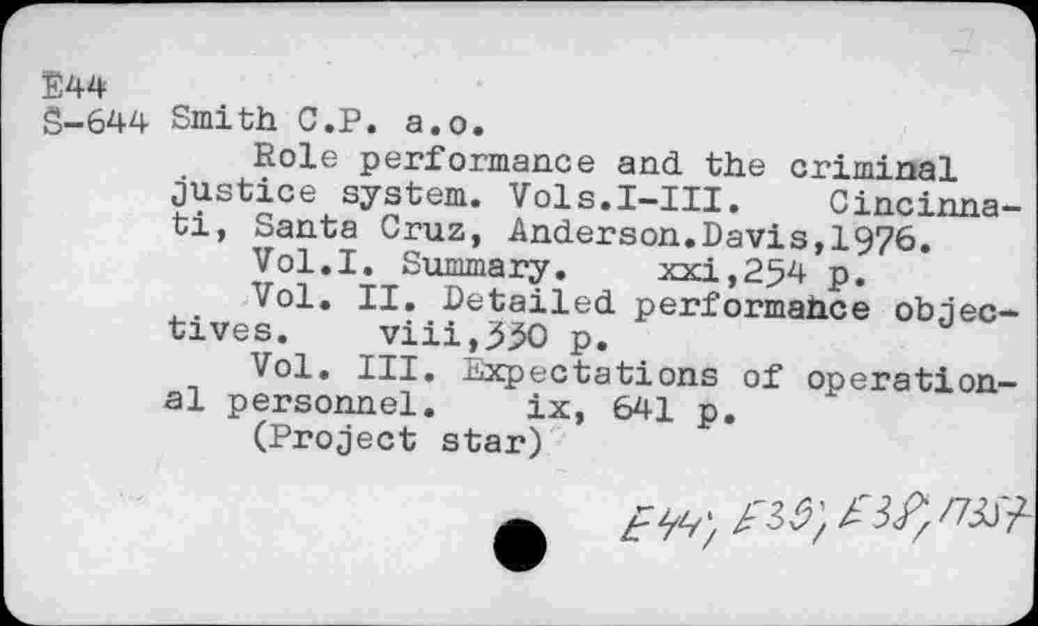 ﻿E44
S-644 Smith C.P. a.o.
Role performance and. the criminal justice system. Vols.I-III. Cincinnati, Santa Cruz, Anderson.Davis,1976.
Vol.I. Summary. xxj,254 p.
Vol. II. Detailed performahce objectives. viii,55O p.
Vol. III. Expectations of operational personnel. ix, 641 p.
(Project star)
